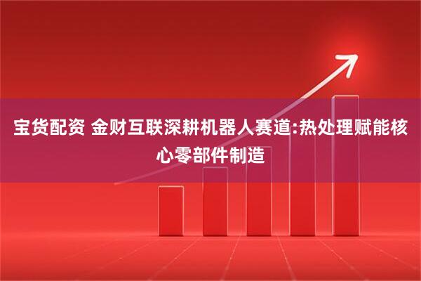 宝货配资 金财互联深耕机器人赛道:热处理赋能核心零部件制造