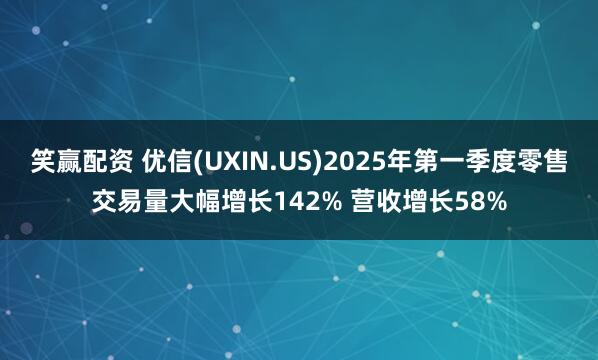 笑赢配资 优信(UXIN.US)2025年第一季度零售交易量大幅增长142% 营收增长58%