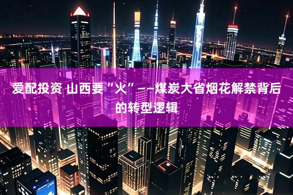 爱配投资 山西要“火”——煤炭大省烟花解禁背后的转型逻辑