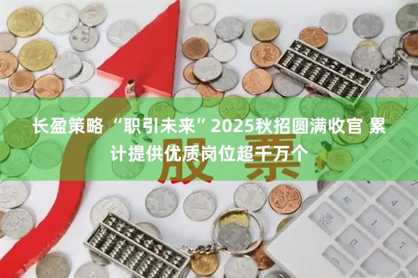 长盈策略 “职引未来”2025秋招圆满收官 累计提供优质岗位超千万个