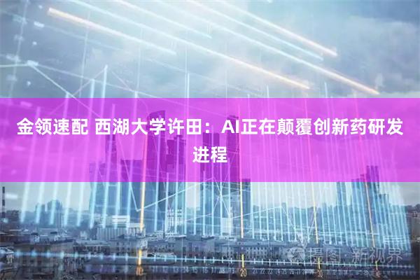 金领速配 西湖大学许田：AI正在颠覆创新药研发进程