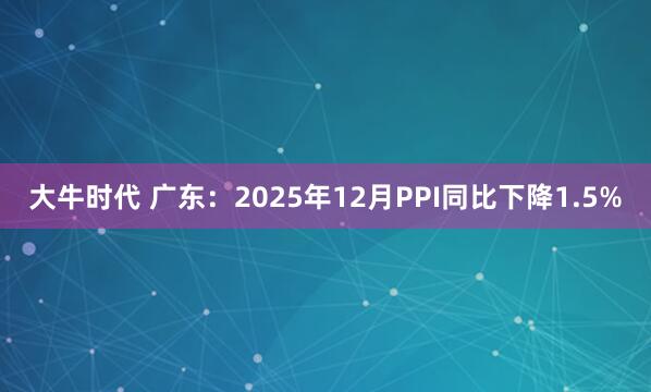 大牛时代 广东：2025年12月PPI同比下降1.5%