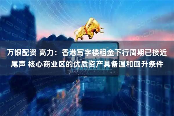 万银配资 高力：香港写字楼租金下行周期已接近尾声 核心商业区的优质资产具备温和回升条件