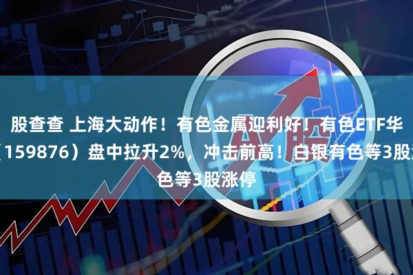 股查查 上海大动作！有色金属迎利好！有色ETF华宝（159876）盘中拉升2%，冲击前高！白银有色等3股涨停