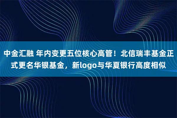中金汇融 年内变更五位核心高管！北信瑞丰基金正式更名华银基金，新logo与华夏银行高度相似