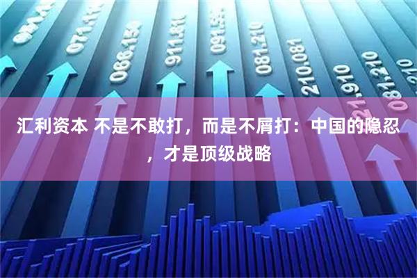 汇利资本 不是不敢打，而是不屑打：中国的隐忍，才是顶级战略