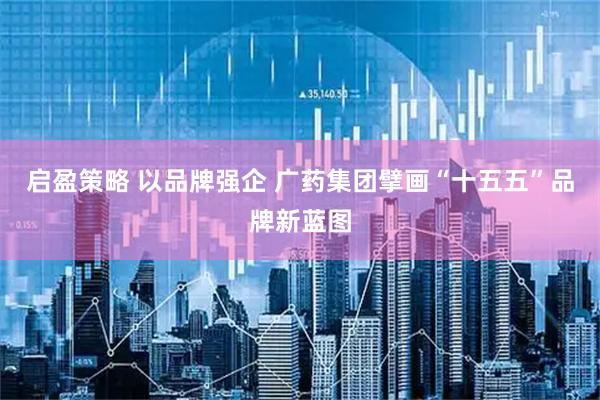 启盈策略 以品牌强企 广药集团擘画“十五五”品牌新蓝图