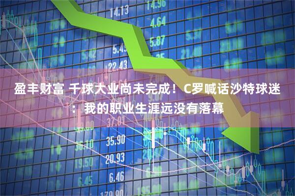盈丰财富 千球大业尚未完成!C罗喊话沙特球迷:我的职业生涯远没有落幕